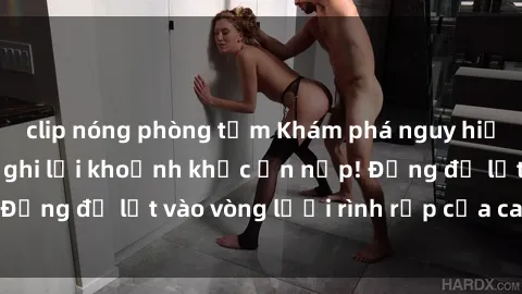 clip nóng phòng tắm Khám phá nguy hiểm: sex camera ẩn ghi lại khoảnh khắc ẩn nấp! Đừng để lọt vào vòng lưới rình rập của camera ẩn!