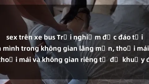 sex trên xe bus Trải nghiệm độc đáo tại sex nhà nghỉ: ẩn mình trong không gian lãng mạn, thoải mái và không gian riêng tư để khuấy động tình ái.