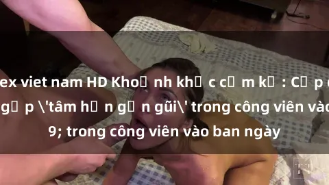 sex viet nam HD Khoảnh khắc cấm kỵ: Cặp đôi bị bắt gặp 'tâm hồn gần gũi' trong công viên vào ban ngày