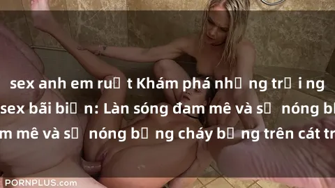 sex anh em ruột Khám phá những trải nghiệm độc đáo tại sex bãi biển: Làn sóng đam mê và sự nóng bỏng cháy bỏng trên cát trắng