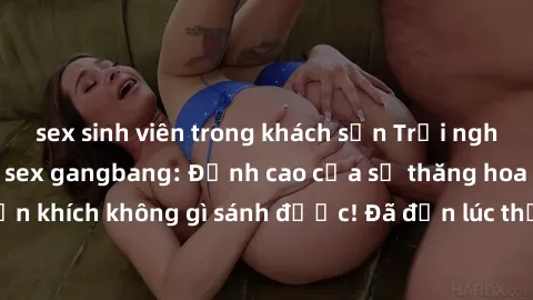 sex sinh viên trong khách sạn Trải nghiệm sự mới lạ với sex gangbang: Đỉnh cao của sự thăng hoa và phấn khích không gì sánh được! Đã đến lúc thử thách giới hạn của bạn!