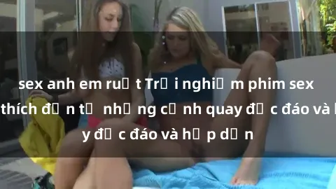 sex anh em ruột Trải nghiệm phim sex : Sự kích thích đến từ những cảnh quay độc đáo và hấp dẫn
