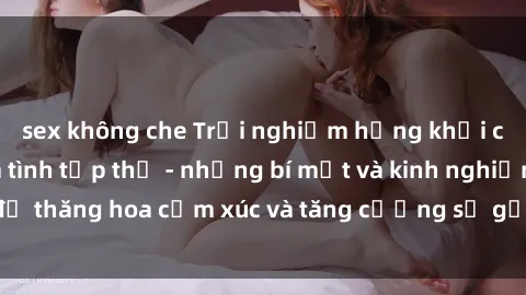sex không che Trải nghiệm hứng khởi cùng với việc làm tình tập thể - những bí mật và kinh nghiệm để thăng hoa cảm xúc và tăng cường sự gắn kết trong mối quan hệ