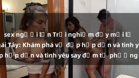 sex người lớn Trải nghiệm đầy mới lạ khi quan hệ với gái Tây: Khám phá vẻ đẹp hấp dẫn và tình yêu say đắm từ phương Tây