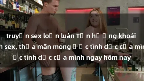 truyện sex loạn luân Tận hưởng khoái cảm với gái xinh sex, thỏa mãn mong ước tình dục của mình ngay hôm nay