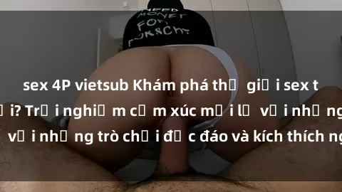 sex 4P vietsub Khám phá thế giới sex trực tuyến: Hơn tuổi? Trải nghiệm cảm xúc mới lạ với những trò chơi độc đáo và kích thích người lớn