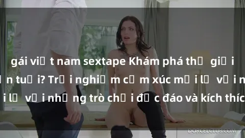gái việt nam sextape Khám phá thế giới sex trực tuyến: Hơn tuổi? Trải nghiệm cảm xúc mới lạ với những trò chơi độc đáo và kích thích người lớn