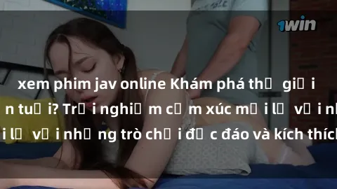 xem phim jav online Khám phá thế giới sex trực tuyến: Hơn tuổi? Trải nghiệm cảm xúc mới lạ với những trò chơi độc đáo và kích thích người lớn