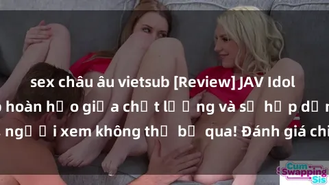 sex châu âu vietsub [Review] JAV Idol Vietsub: Sự kết hợp hoàn hảo giữa chất lượng và sự hấp dẫn, người xem không thể bỏ qua! Đánh giá chi tiết về ứng dụng này!