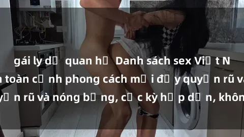 gái ly dị quan hệ Danh sách sex Việt Nam không che - Ảnh toàn cảnh phong cách mới đầy quyến rũ và nóng bỏng, cực kỳ hấp dẫn, không thể bỏ qua!