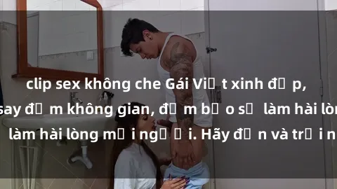 clip sex không che Gái Việt xinh đẹp, nồng nàn làm tình say đắm không gian, đảm bảo sẽ làm hài lòng mọi người. Hãy đến và trải nghiệm ngay!