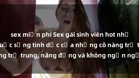 sex miễn phí Sex gái sinh viên hot nhất: Cùng khám phá cuộc sống tình dục của những cô nàng trẻ trung, năng động và không ngần ngại thử nghiệm!
