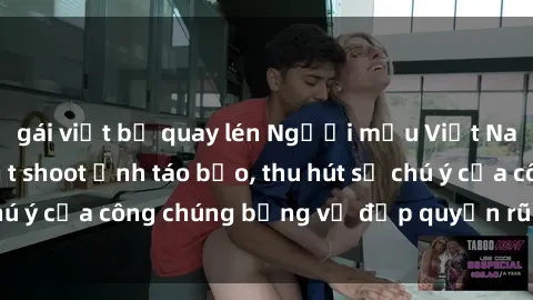 gái việt bị quay lén Người mẫu Việt Nam gây sốt với loạt shoot ảnh táo bạo, thu hút sự chú ý của công chúng bằng vẻ đẹp quyến rũ và gợi cảm.