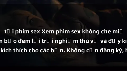 tải phim sex Xem phim sex không che miễn phí tại đây, đảm bảo đem lại trải nghiệm thú vị và đầy kích thích cho các bạn. Không cần đăng ký, hoàn toàn miễn phí.