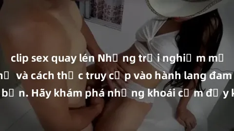 clip sex quay lén Những trải nghiệm mới lạ với sex tập thể và cách thức truy cập vào hành lang đam mê của bạn. Hãy khám phá những khoái cảm đầy kích thích với tập thể hấp dẫn!