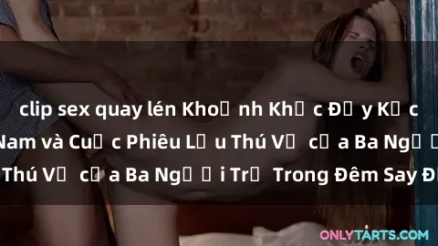 clip sex quay lén Khoảnh Khắc Đầy Kịch Tính: Sex  Việt Nam và Cuộc Phiêu Lưu Thú Vị của Ba Người Trẻ Trong Đêm Say Đắm