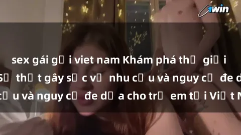 sex gái gọi viet nam Khám phá thế giới sex loli Việt Nam: Sự thật gây sốc về nhu cầu và nguy cơ đe dọa cho trẻ em tại Việt Nam