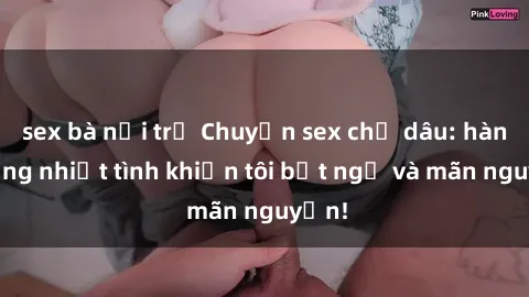 sex bà nội trợ Chuyện sex chị dâu: hành động nhiệt tình khiến tôi bất ngờ và mãn nguyện!