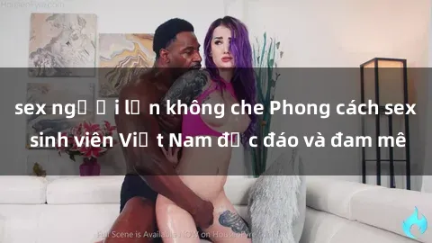 sex người lớn không che Phong cách sex sinh viên Việt Nam độc đáo và đam mê